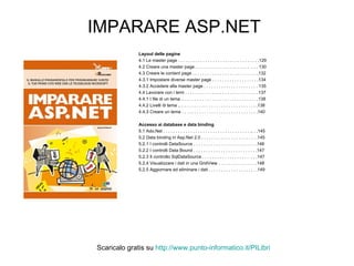 IMPARARE ASP.NET Layout delle pagine 4.1 Le master page . . . . . . . . . . . . . . . . . . . . . . . . . . . . . . . . .129 4.2 Creare una master page . . . . . . . . . . . . . . . . . . . . . .  . . . 130 4.3 Creare le content page . . . . . . . . . . . . . . . . . . . . . . . . . . .132 4.3.1 Impostare diverse master page . . . . . . . . . . . . . . . . . . .134 4.3.2 Accedere alla master page . . . . . . . . . . . . . . . . . . . . . . 135 4.4 Lavorare con i temi . . . . . . . . . . . . . . . . . . . . . . . . . . . . . .137 4.4.1 I file di un tema .. . . . . . . . . . . . . . . . . . . . . . . . . . . . . . .138 4.4.2 Livelli di tema .. . . . . . . . . . . . . . . . . . . . . . . . . . . . . . . .138 4.4.3 Creare un tema . . . . . . . . . . . . . . . . . . . . . . . . . . . . . . .140 Accesso ai database e data binding 5.1 Ado.Net . . . . . . . . . . . . . . . . . . . . . . . . . . . . . . . . . . . .. . .145 5.2 Data binding in Asp.Net 2.0 . . . . . . . . . . . . . . . . . . . . . . .145 5.2.1 I controlli DataSource . . . . . . . . . . . . . . . . . . . . . . . . . .146 5.2.2 I controlli Data Bound . . . . . . . . . . . . . . . . . . . . . . . . . .147 5.2.3 Il controllo SqlDataSource . . . . . . . . . . . . . . . . . . .  . . .147 5.2.4 Visualizzare i dati in una GridView . . . . . . . . . . . . . . . .148 5.2.5 Aggiornare ed eliminare i dati . . . . . . . . . . . . . . . . . . . .149 Scaricalo gratis su  http://www.punto-informatico.it/ PILibri 