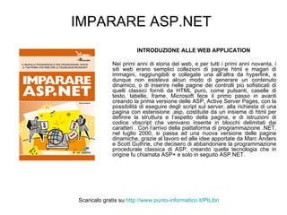 IMPARARE ASP.NET INTRODUZIONE ALLE WEB APPLICATION   Nei primi anni di storia del web, e per tutti i primi anni novanta, i siti web erano semplici collezioni di pagine html e magari di immagini, raggiungibili e collegate una all’altra da hyperlink, e dunque non esisteva alcun modo di generare un contenuto dinamico, o di inserire nelle pagine dei controlli più sofisticati di quelli classici forniti da HTML puro, come pulsanti, caselle di testo, tabelle, frame. Microsoft fece il primo passo in avanti creando la prima versione delle ASP, Active Server Pages, con la possibilità di eseguire degli script sul server, alla richiesta di una pagina con estensione .asp, costituite da un insieme di html per definire la struttura e l’aspetto della pagina, e di istruzioni di codice vbscript che venivano inserite in blocchi delimitati dai caratteri . Con l’arrivo della piattaforma di programmazione .NET, nel luglio 2000, si passa ad una nuova versione delle pagine dinamiche, grazie al lavoro ed alle idee apportate da Marc Anders e Scott Guthrie, che decisero di abbandonare la programmazione procedurale classica di ASP, creando quella tecnologia che in origine fu chiamata ASP+ e solo in seguito ASP.NET. Scaricalo gratis su  http://www.punto-informatico.it/ PILibri 