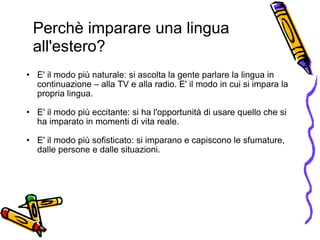   E' il modo più naturale: si ascolta la gente parlare la lingua in continuazione – alla TV e alla radio. E' il modo in cui si impara la propria lingua.  E' il modo più eccitante: si ha l'opportunità di usare quello che si ha imparato in momenti di vita reale.  E' il modo più sofisticato: si imparano e capiscono le sfumature, dalle persone e dalle situazioni. Perchè imparare una lingua all'estero?  