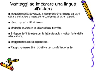 Vantaggi ad imparare una lingua all'estero: ■  Maggiore consapevolezza e comprensione rispetto ad altre culture e maggiore interazione con gente di altre nazioni.   ■  Nuove opportunità di lavoro.   ■  Maggiori possibilità in un colloquio di lavoro. ■  Sviluppo dell'interesse per la letteratura, la musica, l'arte delle altre culture.   ■  Maggiore flessibilità di pensiero.  ■  Raggiungimento di un obiettivo personale importante. 
