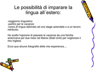 Le possibilità di imparare la lingua all´estero: -soggiorno linguistico -partire per le vacanze -corso di lingua abbinato ad uno stage aziendale   o   a un lavoro retribuito . Ho scelto l'opzione di passare le vacanze da una familia  americana per due mesi nel Maine (Stati Uniti) per migliorare il mio inglese. Ecco qua alcune fotografie della mia esperienza.... 
