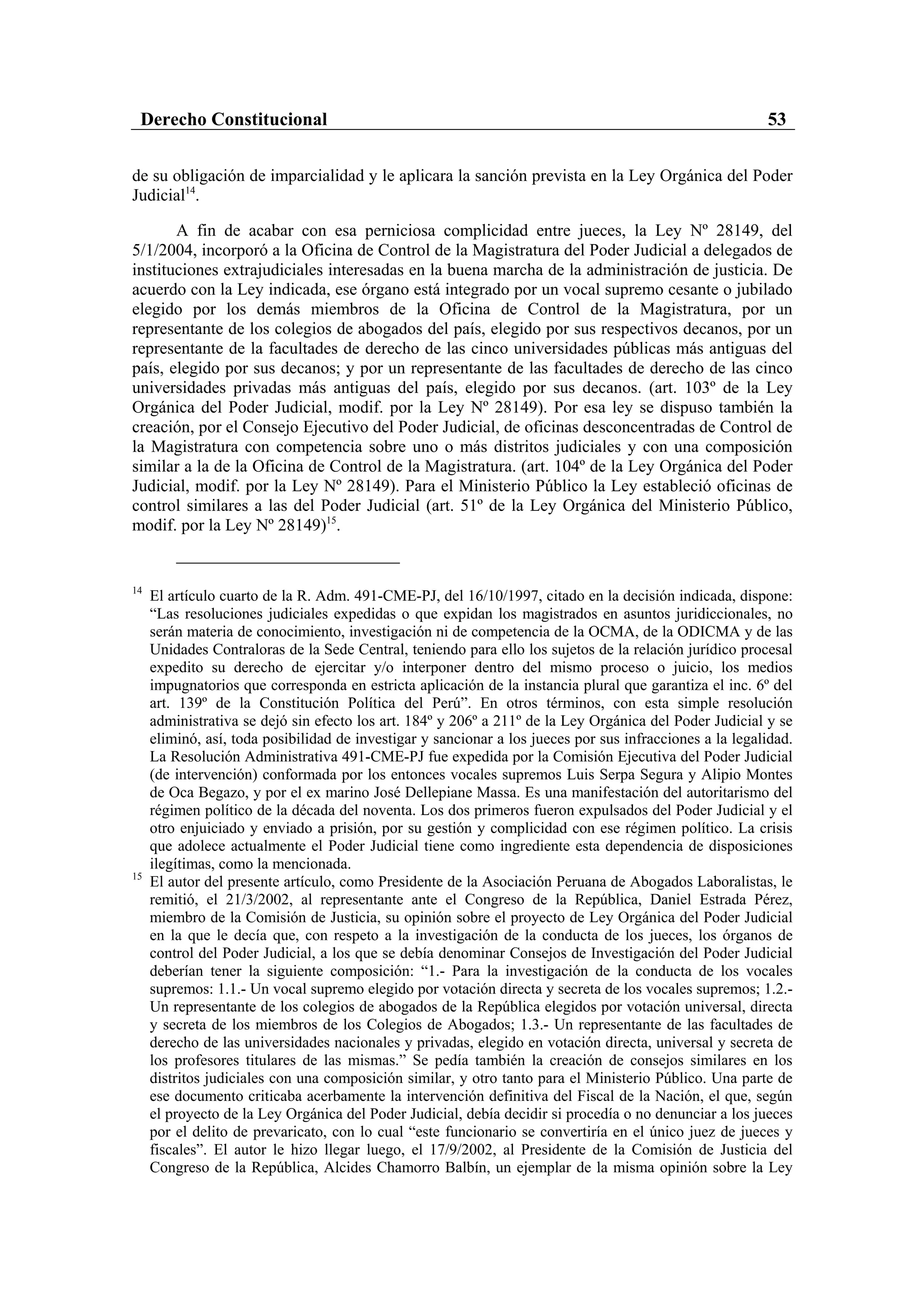 Derecho Constitucional                                                                                   53

de su obligación de imparcialidad y le aplicara la sanción prevista en la Ley Orgánica del Poder
Judicial14.

       A fin de acabar con esa perniciosa complicidad entre jueces, la Ley Nº 28149, del
5/1/2004, incorporó a la Oficina de Control de la Magistratura del Poder Judicial a delegados de
instituciones extrajudiciales interesadas en la buena marcha de la administración de justicia. De
acuerdo con la Ley indicada, ese órgano está integrado por un vocal supremo cesante o jubilado
elegido por los demás miembros de la Oficina de Control de la Magistratura, por un
representante de los colegios de abogados del país, elegido por sus respectivos decanos, por un
representante de la facultades de derecho de las cinco universidades públicas más antiguas del
país, elegido por sus decanos; y por un representante de las facultades de derecho de las cinco
universidades privadas más antiguas del país, elegido por sus decanos. (art. 103º de la Ley
Orgánica del Poder Judicial, modif. por la Ley Nº 28149). Por esa ley se dispuso también la
creación, por el Consejo Ejecutivo del Poder Judicial, de oficinas desconcentradas de Control de
la Magistratura con competencia sobre uno o más distritos judiciales y con una composición
similar a la de la Oficina de Control de la Magistratura. (art. 104º de la Ley Orgánica del Poder
Judicial, modif. por la Ley Nº 28149). Para el Ministerio Público la Ley estableció oficinas de
control similares a las del Poder Judicial (art. 51º de la Ley Orgánica del Ministerio Público,
modif. por la Ley Nº 28149)15.


14
     El artículo cuarto de la R. Adm. 491-CME-PJ, del 16/10/1997, citado en la decisión indicada, dispone:
     “Las resoluciones judiciales expedidas o que expidan los magistrados en asuntos juridiccionales, no
     serán materia de conocimiento, investigación ni de competencia de la OCMA, de la ODICMA y de las
     Unidades Contraloras de la Sede Central, teniendo para ello los sujetos de la relación jurídico procesal
     expedito su derecho de ejercitar y/o interponer dentro del mismo proceso o juicio, los medios
     impugnatorios que corresponda en estricta aplicación de la instancia plural que garantiza el inc. 6º del
     art. 139º de la Constitución Política del Perú”. En otros términos, con esta simple resolución
     administrativa se dejó sin efecto los art. 184º y 206º a 211º de la Ley Orgánica del Poder Judicial y se
     eliminó, así, toda posibilidad de investigar y sancionar a los jueces por sus infracciones a la legalidad.
     La Resolución Administrativa 491-CME-PJ fue expedida por la Comisión Ejecutiva del Poder Judicial
     (de intervención) conformada por los entonces vocales supremos Luis Serpa Segura y Alipio Montes
     de Oca Begazo, y por el ex marino José Dellepiane Massa. Es una manifestación del autoritarismo del
     régimen político de la década del noventa. Los dos primeros fueron expulsados del Poder Judicial y el
     otro enjuiciado y enviado a prisión, por su gestión y complicidad con ese régimen político. La crisis
     que adolece actualmente el Poder Judicial tiene como ingrediente esta dependencia de disposiciones
     ilegítimas, como la mencionada.
15
     El autor del presente artículo, como Presidente de la Asociación Peruana de Abogados Laboralistas, le
     remitió, el 21/3/2002, al representante ante el Congreso de la República, Daniel Estrada Pérez,
     miembro de la Comisión de Justicia, su opinión sobre el proyecto de Ley Orgánica del Poder Judicial
     en la que le decía que, con respeto a la investigación de la conducta de los jueces, los órganos de
     control del Poder Judicial, a los que se debía denominar Consejos de Investigación del Poder Judicial
     deberían tener la siguiente composición: “1.- Para la investigación de la conducta de los vocales
     supremos: 1.1.- Un vocal supremo elegido por votación directa y secreta de los vocales supremos; 1.2.-
     Un representante de los colegios de abogados de la República elegidos por votación universal, directa
     y secreta de los miembros de los Colegios de Abogados; 1.3.- Un representante de las facultades de
     derecho de las universidades nacionales y privadas, elegido en votación directa, universal y secreta de
     los profesores titulares de las mismas.” Se pedía también la creación de consejos similares en los
     distritos judiciales con una composición similar, y otro tanto para el Ministerio Público. Una parte de
     ese documento criticaba acerbamente la intervención definitiva del Fiscal de la Nación, el que, según
     el proyecto de la Ley Orgánica del Poder Judicial, debía decidir si procedía o no denunciar a los jueces
     por el delito de prevaricato, con lo cual “este funcionario se convertiría en el único juez de jueces y
     fiscales”. El autor le hizo llegar luego, el 17/9/2002, al Presidente de la Comisión de Justicia del
     Congreso de la República, Alcides Chamorro Balbín, un ejemplar de la misma opinión sobre la Ley
 