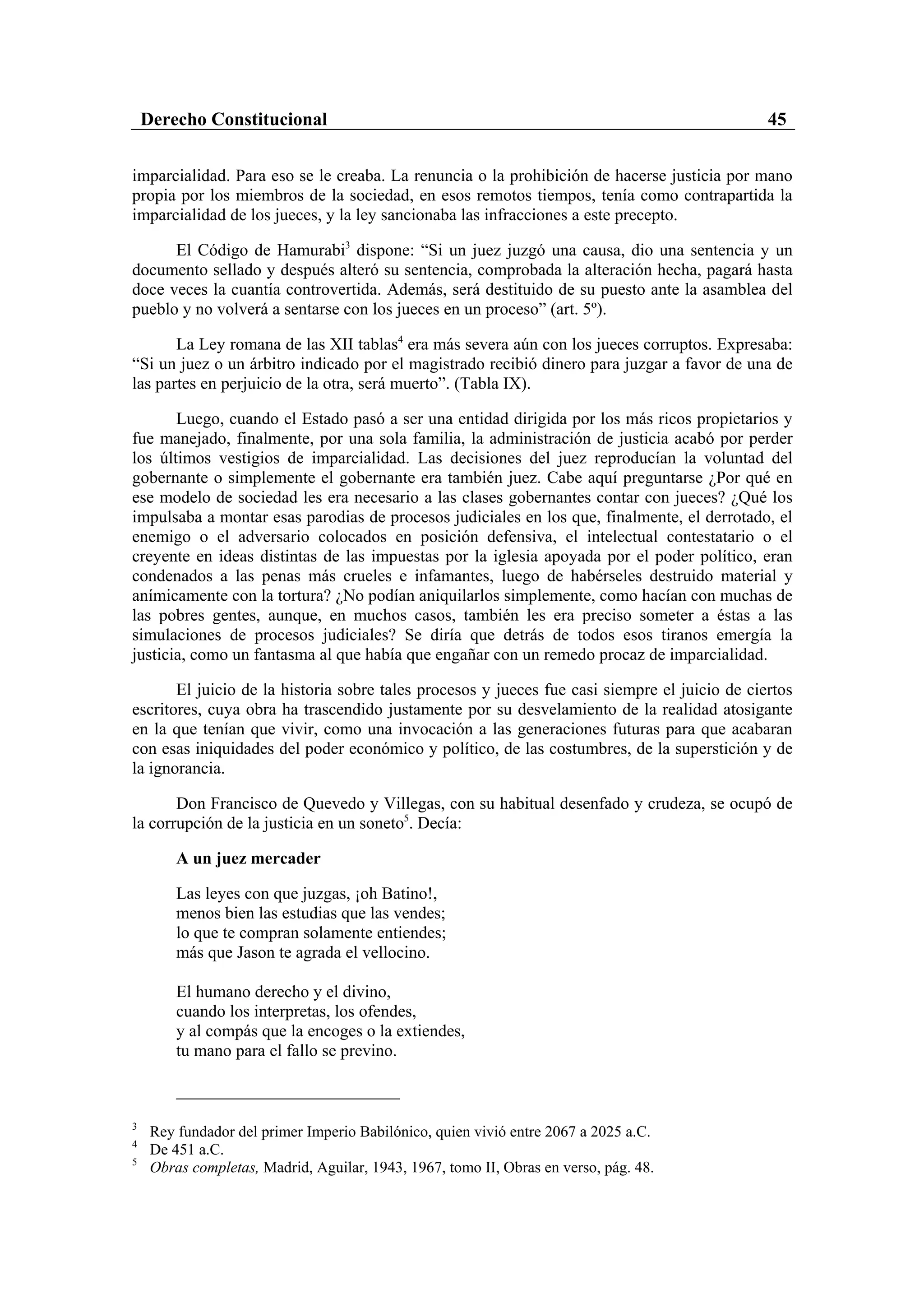 Derecho Constitucional                                                                     45

imparcialidad. Para eso se le creaba. La renuncia o la prohibición de hacerse justicia por mano
propia por los miembros de la sociedad, en esos remotos tiempos, tenía como contrapartida la
imparcialidad de los jueces, y la ley sancionaba las infracciones a este precepto.

      El Código de Hamurabi3 dispone: “Si un juez juzgó una causa, dio una sentencia y un
documento sellado y después alteró su sentencia, comprobada la alteración hecha, pagará hasta
doce veces la cuantía controvertida. Además, será destituido de su puesto ante la asamblea del
pueblo y no volverá a sentarse con los jueces en un proceso” (art. 5º).

       La Ley romana de las XII tablas4 era más severa aún con los jueces corruptos. Expresaba:
“Si un juez o un árbitro indicado por el magistrado recibió dinero para juzgar a favor de una de
las partes en perjuicio de la otra, será muerto”. (Tabla IX).

       Luego, cuando el Estado pasó a ser una entidad dirigida por los más ricos propietarios y
fue manejado, finalmente, por una sola familia, la administración de justicia acabó por perder
los últimos vestigios de imparcialidad. Las decisiones del juez reproducían la voluntad del
gobernante o simplemente el gobernante era también juez. Cabe aquí preguntarse ¿Por qué en
ese modelo de sociedad les era necesario a las clases gobernantes contar con jueces? ¿Qué los
impulsaba a montar esas parodias de procesos judiciales en los que, finalmente, el derrotado, el
enemigo o el adversario colocados en posición defensiva, el intelectual contestatario o el
creyente en ideas distintas de las impuestas por la iglesia apoyada por el poder político, eran
condenados a las penas más crueles e infamantes, luego de habérseles destruido material y
anímicamente con la tortura? ¿No podían aniquilarlos simplemente, como hacían con muchas de
las pobres gentes, aunque, en muchos casos, también les era preciso someter a éstas a las
simulaciones de procesos judiciales? Se diría que detrás de todos esos tiranos emergía la
justicia, como un fantasma al que había que engañar con un remedo procaz de imparcialidad.

       El juicio de la historia sobre tales procesos y jueces fue casi siempre el juicio de ciertos
escritores, cuya obra ha trascendido justamente por su desvelamiento de la realidad atosigante
en la que tenían que vivir, como una invocación a las generaciones futuras para que acabaran
con esas iniquidades del poder económico y político, de las costumbres, de la superstición y de
la ignorancia.

       Don Francisco de Quevedo y Villegas, con su habitual desenfado y crudeza, se ocupó de
la corrupción de la justicia en un soneto5. Decía:

         A un juez mercader

         Las leyes con que juzgas, ¡oh Batino!,
         menos bien las estudias que las vendes;
         lo que te compran solamente entiendes;
         más que Jason te agrada el vellocino.

         El humano derecho y el divino,
         cuando los interpretas, los ofendes,
         y al compás que la encoges o la extiendes,
         tu mano para el fallo se previno.



3
     Rey fundador del primer Imperio Babilónico, quien vivió entre 2067 a 2025 a.C.
4
     De 451 a.C.
5
     Obras completas, Madrid, Aguilar, 1943, 1967, tomo II, Obras en verso, pág. 48.
 