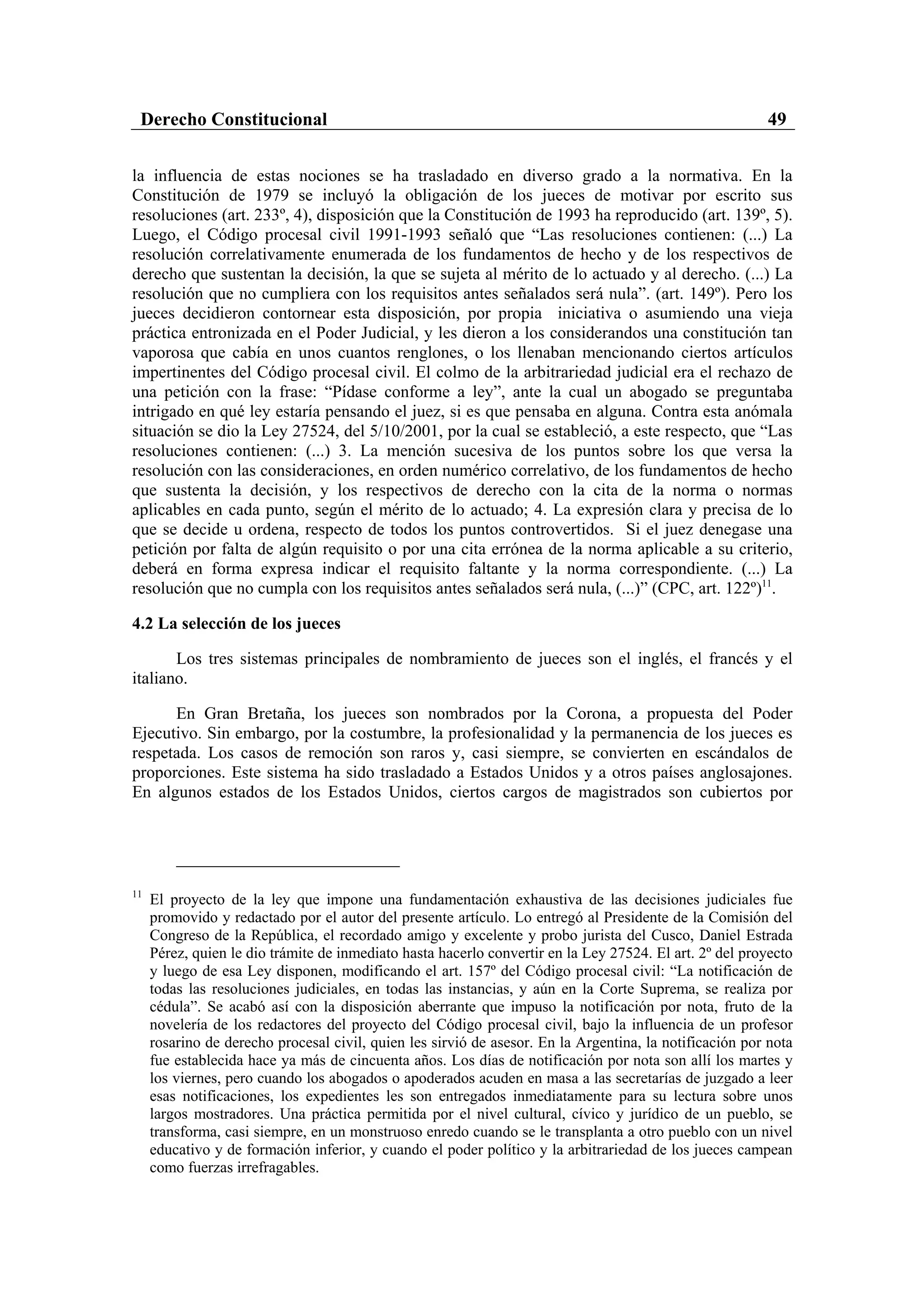 Derecho Constitucional                                                                                  49

la influencia de estas nociones se ha trasladado en diverso grado a la normativa. En la
Constitución de 1979 se incluyó la obligación de los jueces de motivar por escrito sus
resoluciones (art. 233º, 4), disposición que la Constitución de 1993 ha reproducido (art. 139º, 5).
Luego, el Código procesal civil 1991-1993 señaló que “Las resoluciones contienen: (...) La
resolución correlativamente enumerada de los fundamentos de hecho y de los respectivos de
derecho que sustentan la decisión, la que se sujeta al mérito de lo actuado y al derecho. (...) La
resolución que no cumpliera con los requisitos antes señalados será nula”. (art. 149º). Pero los
jueces decidieron contornear esta disposición, por propia iniciativa o asumiendo una vieja
práctica entronizada en el Poder Judicial, y les dieron a los considerandos una constitución tan
vaporosa que cabía en unos cuantos renglones, o los llenaban mencionando ciertos artículos
impertinentes del Código procesal civil. El colmo de la arbitrariedad judicial era el rechazo de
una petición con la frase: “Pídase conforme a ley”, ante la cual un abogado se preguntaba
intrigado en qué ley estaría pensando el juez, si es que pensaba en alguna. Contra esta anómala
situación se dio la Ley 27524, del 5/10/2001, por la cual se estableció, a este respecto, que “Las
resoluciones contienen: (...) 3. La mención sucesiva de los puntos sobre los que versa la
resolución con las consideraciones, en orden numérico correlativo, de los fundamentos de hecho
que sustenta la decisión, y los respectivos de derecho con la cita de la norma o normas
aplicables en cada punto, según el mérito de lo actuado; 4. La expresión clara y precisa de lo
que se decide u ordena, respecto de todos los puntos controvertidos. Si el juez denegase una
petición por falta de algún requisito o por una cita errónea de la norma aplicable a su criterio,
deberá en forma expresa indicar el requisito faltante y la norma correspondiente. (...) La
resolución que no cumpla con los requisitos antes señalados será nula, (...)” (CPC, art. 122º)11.

4.2 La selección de los jueces

       Los tres sistemas principales de nombramiento de jueces son el inglés, el francés y el
italiano.

      En Gran Bretaña, los jueces son nombrados por la Corona, a propuesta del Poder
Ejecutivo. Sin embargo, por la costumbre, la profesionalidad y la permanencia de los jueces es
respetada. Los casos de remoción son raros y, casi siempre, se convierten en escándalos de
proporciones. Este sistema ha sido trasladado a Estados Unidos y a otros países anglosajones.
En algunos estados de los Estados Unidos, ciertos cargos de magistrados son cubiertos por




11
     El proyecto de la ley que impone una fundamentación exhaustiva de las decisiones judiciales fue
     promovido y redactado por el autor del presente artículo. Lo entregó al Presidente de la Comisión del
     Congreso de la República, el recordado amigo y excelente y probo jurista del Cusco, Daniel Estrada
     Pérez, quien le dio trámite de inmediato hasta hacerlo convertir en la Ley 27524. El art. 2º del proyecto
     y luego de esa Ley disponen, modificando el art. 157º del Código procesal civil: “La notificación de
     todas las resoluciones judiciales, en todas las instancias, y aún en la Corte Suprema, se realiza por
     cédula”. Se acabó así con la disposición aberrante que impuso la notificación por nota, fruto de la
     novelería de los redactores del proyecto del Código procesal civil, bajo la influencia de un profesor
     rosarino de derecho procesal civil, quien les sirvió de asesor. En la Argentina, la notificación por nota
     fue establecida hace ya más de cincuenta años. Los días de notificación por nota son allí los martes y
     los viernes, pero cuando los abogados o apoderados acuden en masa a las secretarías de juzgado a leer
     esas notificaciones, los expedientes les son entregados inmediatamente para su lectura sobre unos
     largos mostradores. Una práctica permitida por el nivel cultural, cívico y jurídico de un pueblo, se
     transforma, casi siempre, en un monstruoso enredo cuando se le transplanta a otro pueblo con un nivel
     educativo y de formación inferior, y cuando el poder político y la arbitrariedad de los jueces campean
     como fuerzas irrefragables.
 