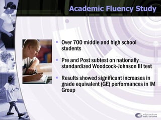 Academic Fluency Study Over 700 middle and high school students  Pre and Post subtest on nationally standardized Woodcock-Johnson III test  Results showed significant increases in grade equivalent (GE) performances in IM Group 