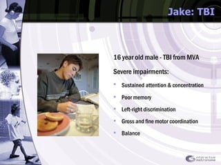 Jake: TBI 16 year old male - TBI from MVA Severe impairments: Sustained   attention & concentration Poor memory Left-right discrimination  Gross and fine motor coordination Balance 