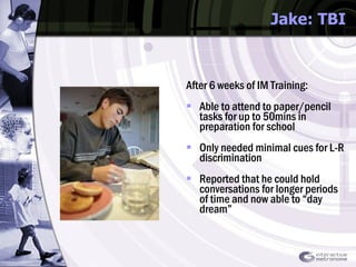 Jake: TBI After 6 weeks of IM Training: Able to attend to paper/pencil tasks for up to 50mins in preparation for school Only needed minimal cues for L-R discrimination Reported that he could hold conversations for longer periods of time and now able to “day dream” 