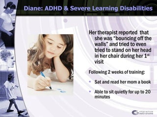Diane: ADHD & Severe Learning Disabilities Her therapist reported  that she was “bouncing off the walls” and tried to even tried to stand on her head in her chair during her 1 st  visit Following 2 weeks of training: Sat and read her mom a book  Able to sit quietly for up to 20 minutes 