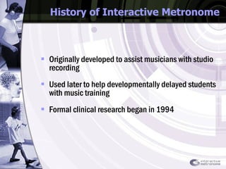 History of Interactive Metronome Originally developed to assist musicians with studio recording Used later to help developmentally delayed students with music training Formal clinical research began in 1994 