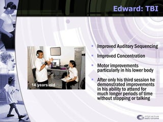 Edward: TBI Improved Auditory Sequencing  Improved Concentration  Motor improvements particularly in his lower body  After only his third session he demonstrated improvements in his ability to attend for much longer periods of time without stopping or talking 14 years old 