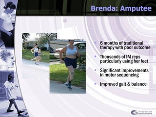 Brenda: Amputee 6 months of traditional therapy with poor outcome Thousands of IM reps particularly using her feet Significant improvements in motor sequencing  Improved gait & balance 