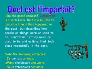 Quel est l'imparfait? Like the passé composé,  L’imparfait  is a verb form  that is also used to describe things that happened in  the past, but describes how people or things were or used to be, conditions as they were or used to be and actions that took place repeatedly in the past. Note the following examples: Je  portais  un jean. Marc  choisissait  une veste. Nous  attendions  nos amis. 