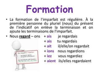 Formation
• La formation de l’imparfait est régulière. À la
première personne du pluriel (nous) du présent
de l’indicatif on enlève la terminaison et on
ajoute les terminaisons de l’imparfait.
• Nous regard – ons + ais
je regardais
+ ais tu regardais
+ ait
il/elle/on regardait
+ ions nous regardions
+ iez
vous regardiez
+ aient ils/elles regardaient

 