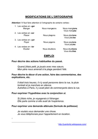 MODIFICATIONS DE L’ORTOGRAPHE
Attention ! Il faut faire attention à l’ortographe de certains verbes :
1. Les verbes en –ger
Manger

Nous mangeons

Nous mangions
Vous mangiez

2. Les verbes en -cer
Placer

Nous plaçons

Nous placions
Vous placiez

3. Les verbes en –yer
Payer

Nous payons

Nous payions
Vous payiez

4. Les verbes en –ier
Étudier

Nous étudions

Nous étudiions
Vous étudiiez

EMPLOI
Pour décrire des actions habituelles du passé.
Quand j’étais petit, je jouais avec mes sœurs.
Mon père nous amenait à la plage pendant l’été.
Pour décrire le décor d’une action, faire des commentaires, des
explications, etc.
Il était trois heures, il n’y avait personne dans la rue, la pluie
tombait et je marchais en silence.
Autrefois à Paris, il y avait plein de commerçants dans la rue.
Pour exprimer l’hypothèse avec la conjonction si.
Si j’étais riche, je voyagerais à l’étranger.
Elle parle comme si elle avait de l’expérience.
Pour exprimer une demande atténuée (formule de politesse)
Je voulais vous demander une chose.
Je vous téléphonais pour l’appartement en location.
1

1

http://juantortiz.wikispaces.com/

 