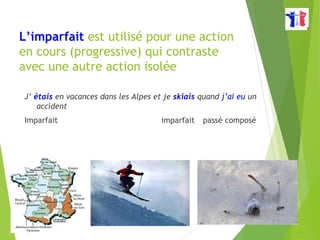 L’imparfait est utilisé pour une action
en cours (progressive) qui contraste
avec une autre action isolée
J’ étais en vacances dans les Alpes et je skiais quand j’ai eu un
accident
Imparfait imparfait passé composé
 