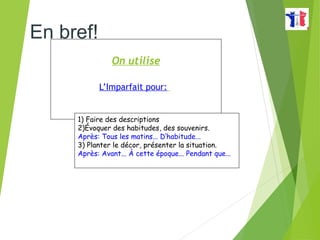 On utilise
L’Imparfait pour:
1) Faire des descriptions
2)Évoquer des habitudes, des souvenirs.
Après: Tous les matins... D’habitude...
3) Planter le décor, présenter la situation.
Après: Avant... À cette époque... Pendant que...
En bref!
 