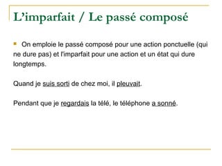 L’imparfait / Le passé composé
On emploie le passé composé pour une action ponctuelle (qui
ne dure pas) et l'imparfait pour une action et un état qui dure
longtemps.
Quand je suis sorti de chez moi, il pleuvait.
Pendant que je regardais la télé, le téléphone a sonné.