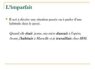 L’imparfait
 Il sert à décrire une situation passée ou à parler d’une
habitude dans le passé.
Quand elle était jeune, ma mère dansait à l’opéra.
Avant, j’habitais à Marseille et je travaillais chez IBM.
 