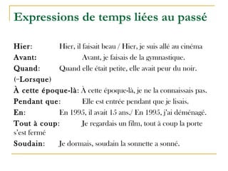 Expressions de temps liées au passé
Hier: Hier, il faisait beau / Hier, je suis allé au cinéma
Avant: Avant, je faisais de la gymnastique.
Quand: Quand elle était petite, elle avait peur du noir.
(=Lorsque)
À cette époque-là: À cette époque-là, je ne la connaissais pas.
Pendant que: Elle est entrée pendant que je lisais.
En: En 1995, il avait 15 ans./ En 1995, j’ai déménagé.
Tout à coup: Je regardais un film, tout à coup la porte
s’est fermé
Soudain: Je dormais, soudain la sonnette a sonné.
 
