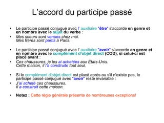 L’accord du participe passé Le participe passé conjugué avec  l'  auxiliaire  " être "  s'accorde  en genre et en nombre avec le  sujet  du verbe  :  Mes soeurs sont  venues  chez moi.  Mes frères sont  partis  à Paris.   Le participe passé conjugué avec l'  auxiliaire   " avoir "  s'accorde  en genre et en nombre avec le  complément   d'objet   direct  (COD), si celui-ci est placé avant  :  Ces chaussures, je les  ai achetées  aux États-Unis.  Cette maison, il  l'a construite  tout seul.   Si le  complément   d'objet   direct  est placé après ou s'il n'existe pas, le participe passé conjugué avec  " avoir "  reste invariable :  J’ ai acheté  ces chaussures.  Il  a construit  cette maison.  Notez :  Cette règle générale présente de nombreuses exceptions! 