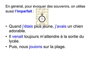 En général, pour évoquer des souvenirs, on utilise aussi  l’imparfait   : Quand  j’étais  plus jeune,  j’avais  un chien adorable. Il  venait  toujours m’attendre à la sortie du lycée. Puis, nous  jouions  sur la plage. 