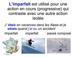 L’imparfait  est utilis é  pour une action en cours (progressive) qui contraste avec une autre action isol ée J’  étais  en vacances dans les Alpes et j e  skiais  quand  j’ai eu  un accident Imparfait   imparfait   pass é composé 
