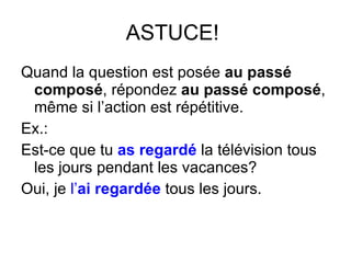 ASTUCE!  Quand la question est pos ée  au passé composé , répondez  au passé composé , même si l’action est répétitive. Ex.: Est-ce que tu  as regardé  la télévision tous les jours pendant les vacances? Oui, je  l’ ai   regardée  tous les jours. 