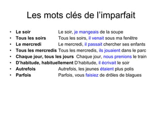 Les mots cl és de l’imparfait Le soir Le soir,  je mangeais  de la soupe Tous les soirs Tous les soirs,  il venait  sous ma fenêtre Le mercredi   Le mercredi,  il passait  chercher ses enfants Tous les mercredis   Tous les mercredis,  ils jouaient  dans le parc Chaque jour, tous les jours   Chaque jour,  nous prenions  le train D’habitude, habituellement D’habitude,  il écrivait  le soir Autrefois  Autrefois, les jeunes  étaient  plus polis Parfois Parfois, vous  faisiez  de drôles de blagues 