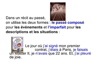 Dans un récit au passé,  on utilise les deux formes :  le passé composé pour  les événements  et  l’imparfait  pour  les  descriptions et les situations  : Le jour où  j’ai signé  mon premier  contrat,  j’étais  à Paris,  je faisais  un Master II, je  n’avais  que 22 ans. Et,  j’ai pleuré  de joie. 