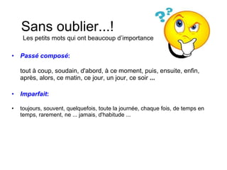 Passé composé :   tout à coup, soudain, d'abord, à ce moment, puis, ensuite, enfin, après, alors, ce matin, ce jour, un jour, ce soir  ... Imparfait :   toujours, souvent, quelquefois, toute la journée, chaque fois, de temps en temps, rarement, ne ... jamais, d'habitude ... Sans oublier...!  Les petits mots qui ont beaucoup d’importance 