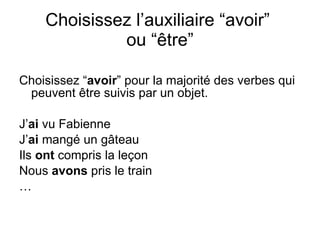 Choisissez l’auxiliaire “avoir”  ou “ être” Choisissez “ avoir ” pour la majorit é des verbes qui peuvent être suivis par un objet. J’ ai  vu Fabienne J’ ai  mangé un gâteau Ils  ont  compris la leçon Nous  avons  pris le train … 