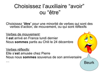 Choisissez l’auxiliaire “avoir”  ou “ être” Choisissez “ être ” pour une minorit é de verbes qui sont des verbes d’action, de mouvement, ou qui sont réflexifs Verbes de mouvement : Il  est  arrivé en France lundi dernier Nous  sommes  partis au Chili le 24 décembre Verbes réflexifs : Elle s’ est  amusée chez Pierre Nous nous  sommes  souvenus de son anniversaire … Beurk 