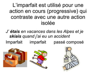 L’imparfait est utilis é  pour une action en cours (progressive) qui contraste avec une autre action isol ée J’  étais  en vacances dans les Alpes et j e  skiais  quand j’ai eu un accident Imparfait   imparfait pass é composé 
