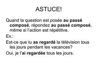 ASTUCE!  Quand la question est pos ée  au passé composé , répondez  au passé composé , même si l’action est répétitive. Ex.: Est-ce que tu  as regardé  la télévision tous les jours pendant les vacances? Oui, je l’ ai   regardée  tous les jours. 