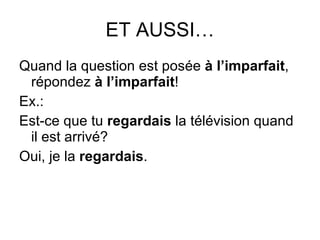 ET AUSSI… Quand la question est pos ée  à l’imparfait , répondez  à l’imparfait ! Ex.: Est-ce que tu  regardais  la télévision quand il est arrivé? Oui, je la  regardais . 