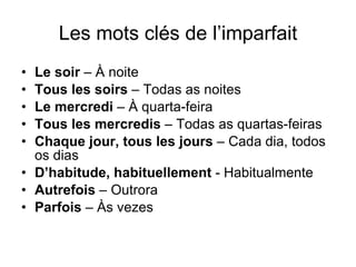 Les mots cl és de l’imparfait Le soir  – À noite Tous les soirs  – Todas as noites Le mercredi  – À quarta-feira Tous les mercredis  – Todas as quartas-feiras Chaque jour, tous les jours  – Cada dia, todos os dias D’habitude, habituellement  - Habitualmente Autrefois  – Outrora Parfois  – Às vezes 
