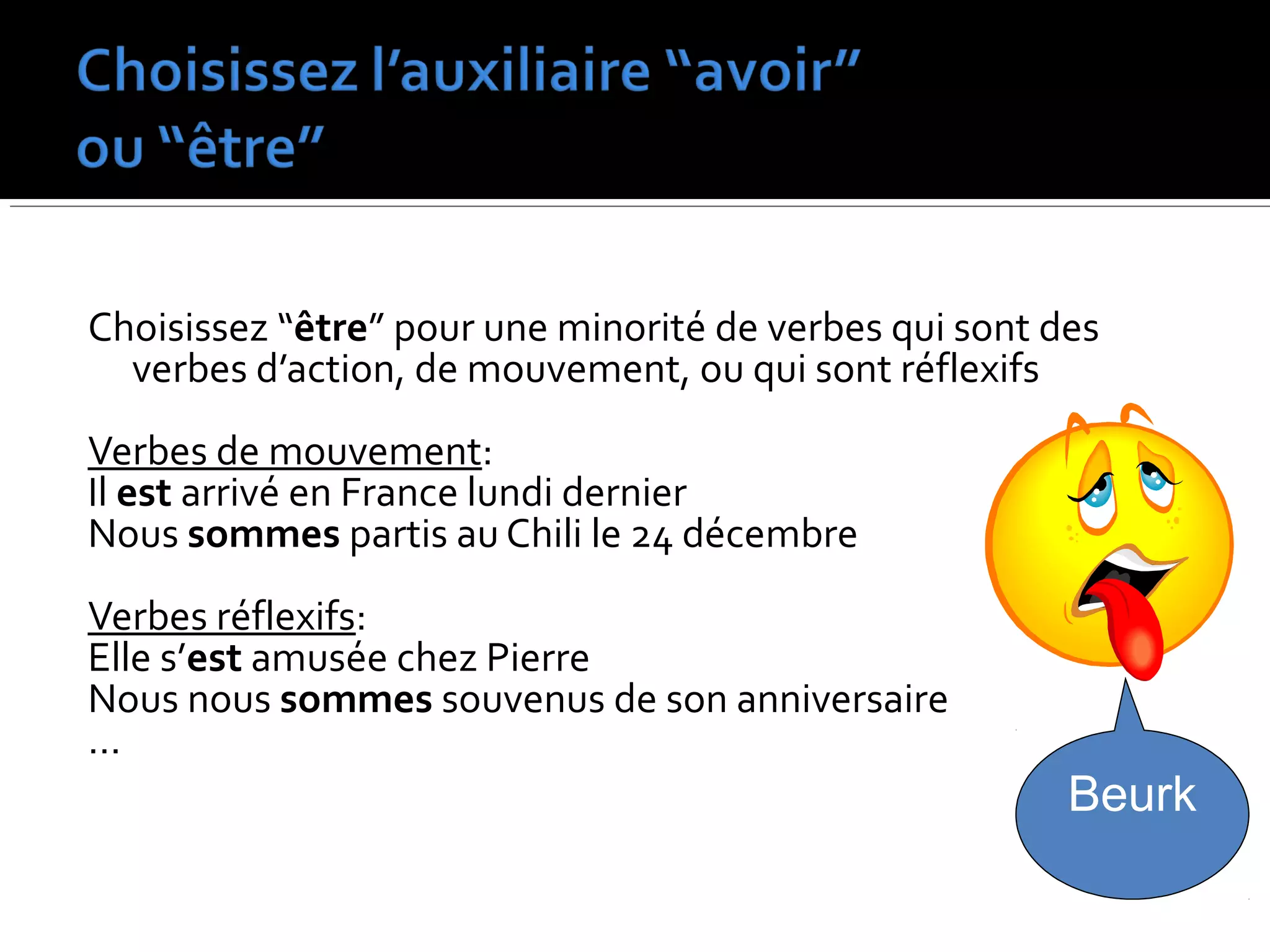Choisissez “être” pour une minorité de verbes qui sont des
verbes d’action, de mouvement, ou qui sont réflexifs
Verbes de mouvement:
Il est arrivé en France lundi dernier
Nous sommes partis au Chili le 24 décembre
Verbes réflexifs:
Elle s’est amusée chez Pierre
Nous nous sommes souvenus de son anniversaire
…
Beurk
 