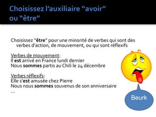 Choisissez “être” pour une minorité de verbes qui sont des
verbes d’action, de mouvement, ou qui sont réflexifs
Verbes de mouvement:
Il est arrivé en France lundi dernier
Nous sommes partis au Chili le 24 décembre
Verbes réflexifs:
Elle s’est amusée chez Pierre
Nous nous sommes souvenus de son anniversaire
…
Beurk
 