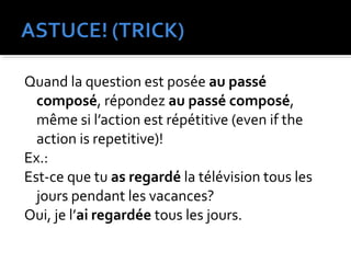 Quand la question est posée au passé
composé, répondez au passé composé,
même si l’action est répétitive (even if the
action is repetitive)!
Ex.:
Est-ce que tu as regardé la télévision tous les
jours pendant les vacances?
Oui, je l’ai regardée tous les jours.
 
