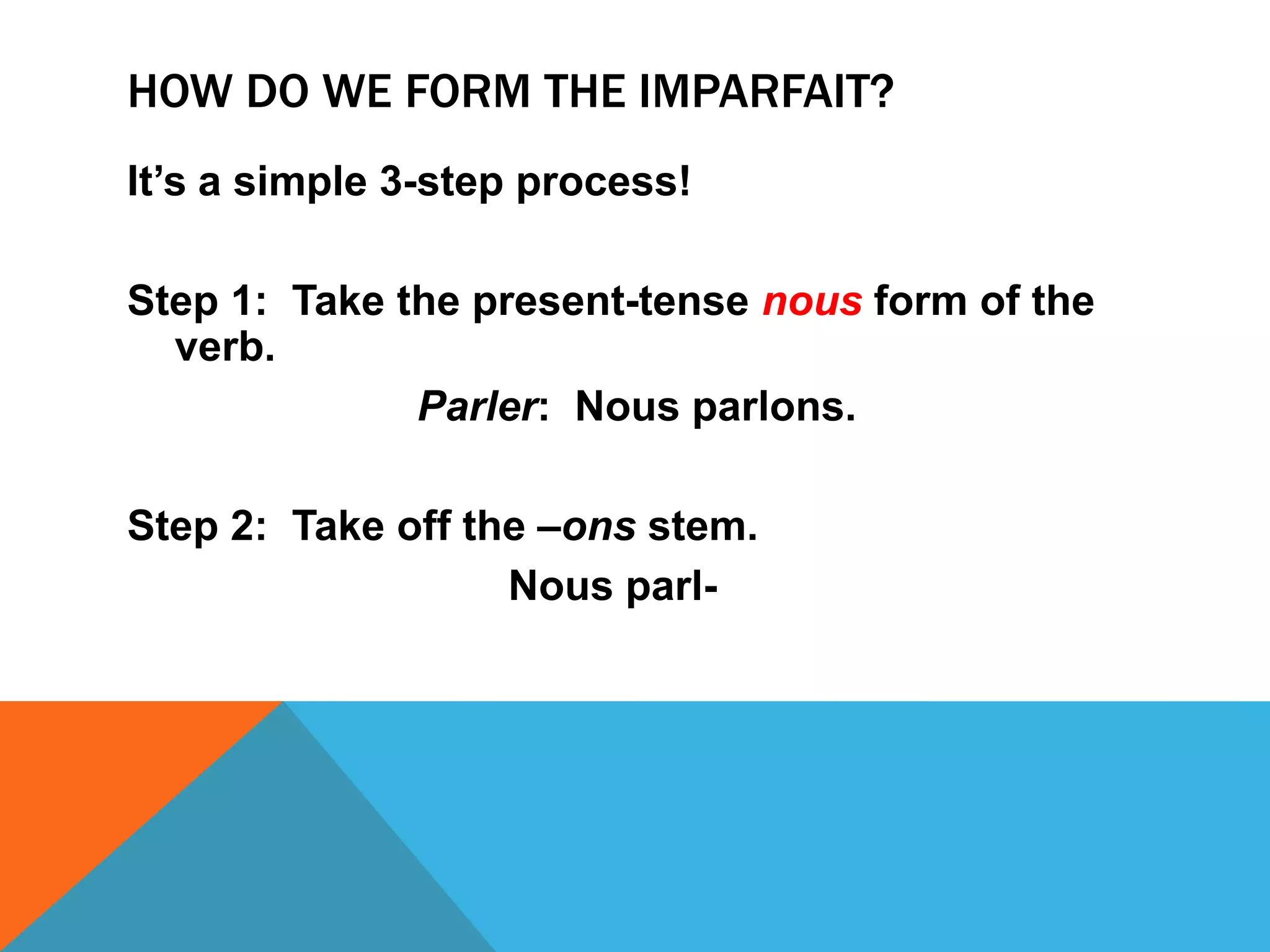 HOW DO WE FORM THE IMPARFAIT?
It’s a simple 3-step process!

Step 1: Take the present-tense nous form of the
  verb.
              Parler: Nous parlons.

Step 2: Take off the –ons stem.
                   Nous parl-
 