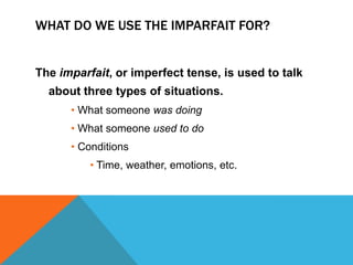 WHAT DO WE USE THE IMPARFAIT FOR?


The imparfait, or imperfect tense, is used to talk
  about three types of situations.
      • What someone was doing
      • What someone used to do
      • Conditions
          • Time, weather, emotions, etc.
 