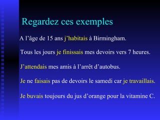Regardez ces exemples A l’âge de 15 ans  j’habitais  à Birmingham. Tous les jours  je finissais  mes devoirs vers 7 heures. J’attendais  mes amis à l’arrêt d’autobus. Je buvais  toujours du jus d’orange pour la vitamine C. Je  ne  faisais  pas de devoirs le samedi car  je travaillais . 