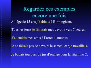 Regardez ces exemples  encore une fois. A l’âge de 15 ans  j’habitais  à Birmingham. Tous les jours  je finissais  mes devoirs vers 7 heures. J’attendais  mes amis à l’arrêt d’autobus. Je buvais  toujours du jus d’orange pour la vitamine C. Je  ne  faisais  pas de devoirs le samedi car  je travaillais . 