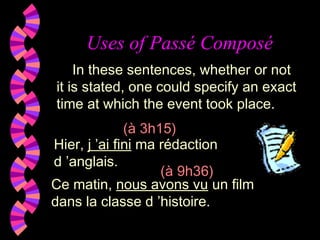 Uses of Passé Composé
Hier, j ’ai fini ma rédaction
d ’anglais.
In these sentences, whether or not
it is stated, one could specify an exact
time at which the event took place.
(à 3h15)
(à 9h36)
Ce matin, nous avons vu un film
dans la classe d ’histoire.
 