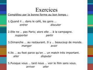 Exercices Complétez par la bonne forme au bon temps : 1.Quand il … dans le café, les gens … entrer  discuter   2.Elle ne … pas Paris; alors elle … à la campagne. supporter  partir   3.Dimanche … au restaurant. Il y … beaucoup de monde. manger  avoir    4.Ils … au foot parce qu'on … un match très important. aller  disputer   5.Puisque vous … tard nous … voir le film sans vous. arriver  aller   