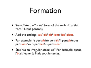 Formation
•   Stem: Take the “nous” form of the verb, drop the
    “ons.” Nous pensons.

•   Add the endings -ais/-ais/-ait/-ions/-iez/-aient.

•   Par exemple: je pensais/tu pensais/il pensait/nous
    pensions/vous pensiez/ils pensaient.

•   Être has an irregular stem: “ét.” Par exemple: quand
    j’étais jeune, je lisais tout le temps.
 