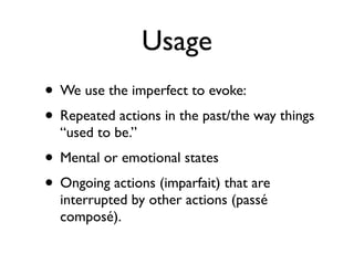 Usage
• We use the imperfect to evoke:
• Repeated actions in the past/the way things
  “used to be.”
• Mental or emotional states
• Ongoing actions (imparfait) that are
  interrupted by other actions (passé
  composé).
 