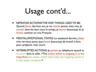 Usage cont’d...
•   REPEATED ACTIONS/THE WAY THINGS USED TO BE:
    Quand j’avais dix-huit ans, je ne restais jamais chez moi. Je
    sortais dans les bars tout le temps, je buvais beaucoup et je
    fumais comme un vrai Français.

•   MENTAL/EMOTIONAL STATES: Le weekend dernier, j’étais
    très nerveux parce que j’avais beaucoup de travail à faire
    pour préparer mes cours.

•   INTERRUPTED ACTIONS: Je parlais au téléphone quand tu
    es entré dans la salle. <The action which is ongoing is in the
    imperfect; the action which interrupts the ongoing action is
    in the passé composé.>
 
