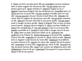 Il (être) une fois une jolie jeune ﬁlle qui (travailler) comme vendeuse
dans un petit magasin de chaussures. Elle (ne pas aimer) pas son
patron parce qu'il (être) méchant. Il (adorer) l'argent et, lui, il
(gagner) beaucoup d'argent mais les vendeuses qui (travailler) pour lui
(être) pauvres. La jeune ﬁlle (ne plus vouloir) travailler pour lui mais
elle (ne pas pouvoir) trouver d'autre travail. Alors, elle (décider) de
rester dans le magasin de chaussures, mais elle (ne pas être) contente
et elle (pleurer) souvent chez elle le soir parce qu'elle (ne pas avoir)
assez à manger et parce qu'elle (être) si fatiguée. Puis, un jour, un beau
jeune homme (entrer) dans le magasin. Il (être) très bien habillé et il
(avoir) l'air sympathique. Il (ne rien acheter), mais lui et la jeune ﬁlle
(parler) ensemble et il (inviter) la jeune ﬁlle à manger avec lui le soir.
Ils (aller) dans un petit restaurant italien où ils (prendre) des
spaghetti et du Chianti. Ils (parler beaucoup) et la jeune ﬁlle (oublier)
l'heure. Puis elle (regarder) sa montre. Il (être) minuit et elle (devoir)
être au magasin à sept heures du matin. Elle (expliquer) le problème
au jeune homme et ils (partir). Le matin, elle (sortir) de son lit quand
elle (entendre) un bruit. Elle (regarder) par terre et elle (trouver) les
clés du jeune homme. Elle (avoir) son numéro de téléphone, alors, elle
(téléphoner) chez lui. Et qui (répondre)? Son patron! Le jeune homme
(être) le ﬁls de son patron.
 