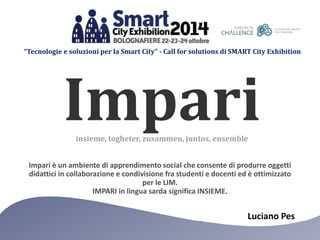 “Tecnologie e soluzioni per la Smart City” - Call for solutions di SMART City Exhibition 
Impari 
insieme, togheter, zusammen, juntos, ensemble 
Impari è un ambiente di apprendimento social che consente di produrre oggetti 
didattici in collaborazione e condivisione fra studenti e docenti ed è ottimizzato 
Luciano Pes 
per le LIM. 
IMPARI in lingua sarda significa INSIEME. 
 